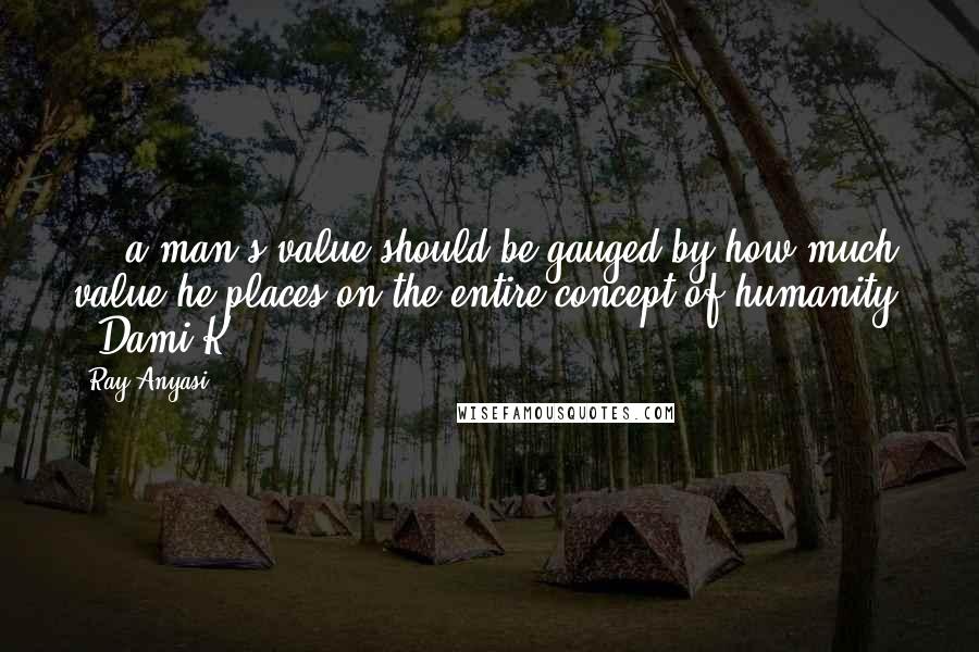 Ray Anyasi Quotes: ... a man's value should be gauged by how much value he places on the entire concept of humanity. - Dami K.