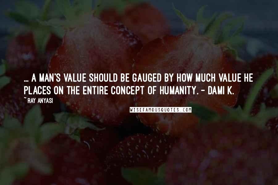 Ray Anyasi Quotes: ... a man's value should be gauged by how much value he places on the entire concept of humanity. - Dami K.
