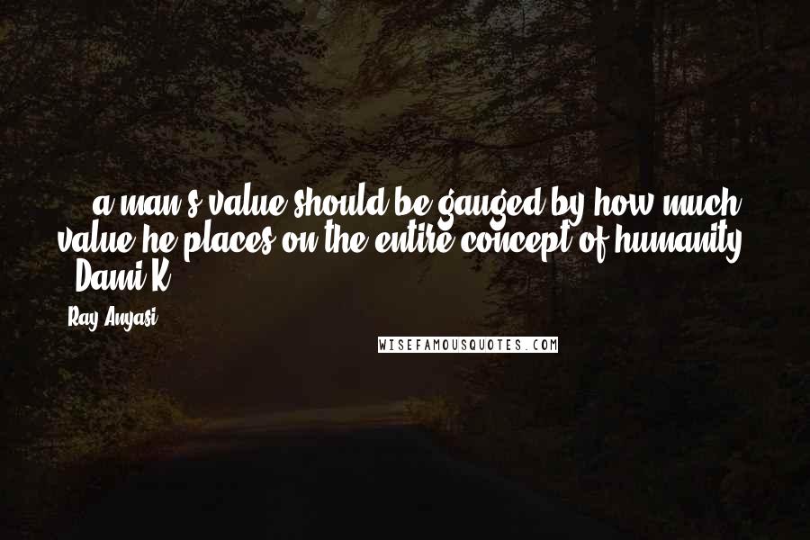 Ray Anyasi Quotes: ... a man's value should be gauged by how much value he places on the entire concept of humanity. - Dami K.