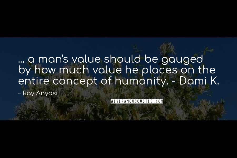 Ray Anyasi Quotes: ... a man's value should be gauged by how much value he places on the entire concept of humanity. - Dami K.