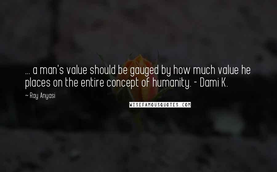 Ray Anyasi Quotes: ... a man's value should be gauged by how much value he places on the entire concept of humanity. - Dami K.