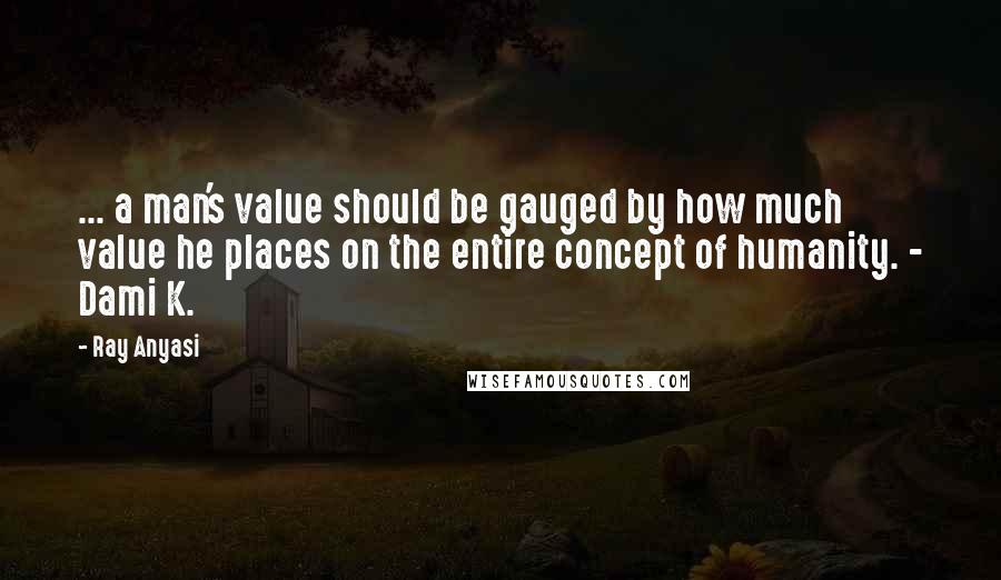 Ray Anyasi Quotes: ... a man's value should be gauged by how much value he places on the entire concept of humanity. - Dami K.