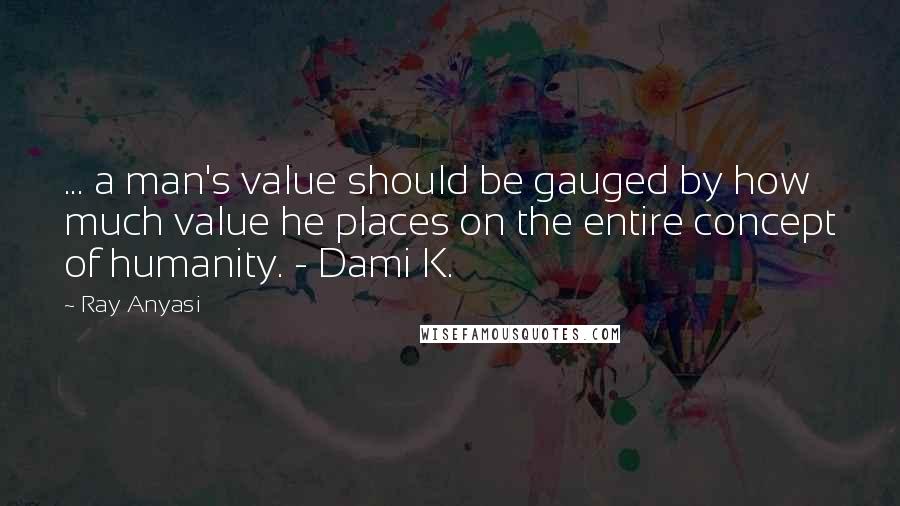 Ray Anyasi Quotes: ... a man's value should be gauged by how much value he places on the entire concept of humanity. - Dami K.