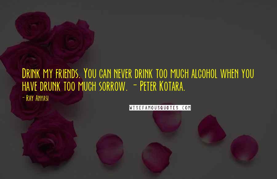 Ray Anyasi Quotes: Drink my friends. You can never drink too much alcohol when you have drunk too much sorrow. - Peter Kotara.