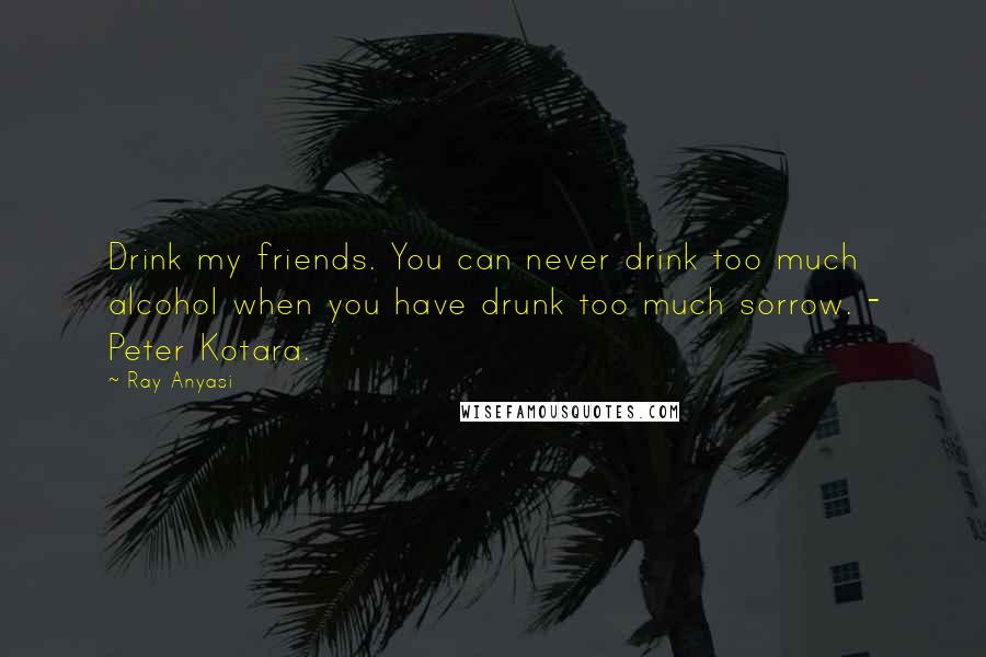 Ray Anyasi Quotes: Drink my friends. You can never drink too much alcohol when you have drunk too much sorrow. - Peter Kotara.