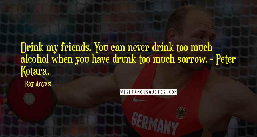 Ray Anyasi Quotes: Drink my friends. You can never drink too much alcohol when you have drunk too much sorrow. - Peter Kotara.