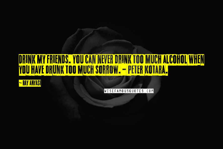 Ray Anyasi Quotes: Drink my friends. You can never drink too much alcohol when you have drunk too much sorrow. - Peter Kotara.