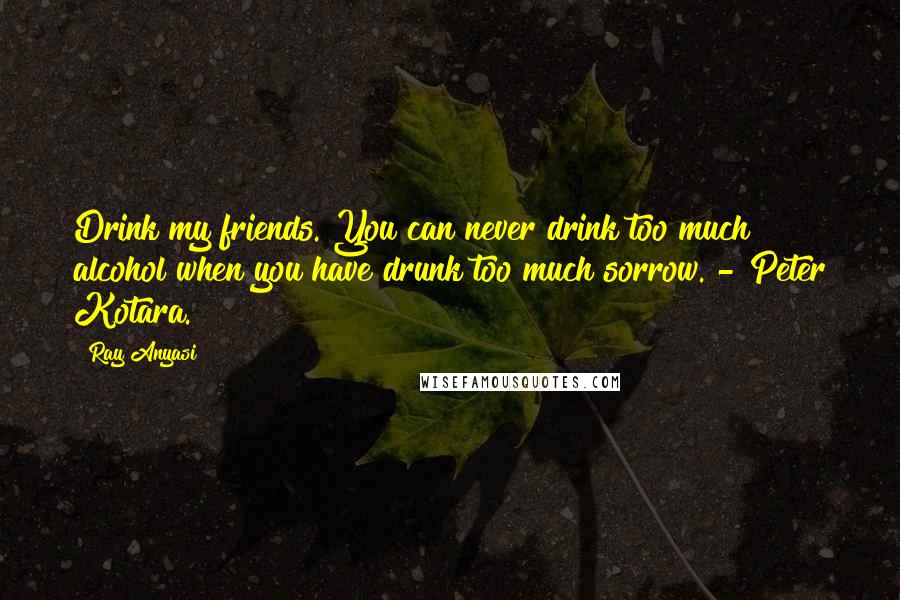 Ray Anyasi Quotes: Drink my friends. You can never drink too much alcohol when you have drunk too much sorrow. - Peter Kotara.