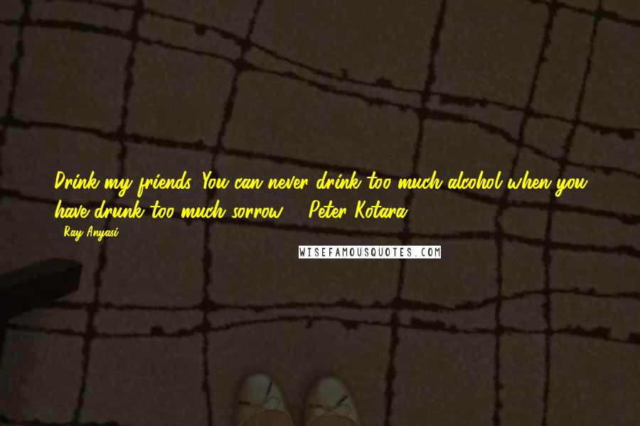 Ray Anyasi Quotes: Drink my friends. You can never drink too much alcohol when you have drunk too much sorrow. - Peter Kotara.