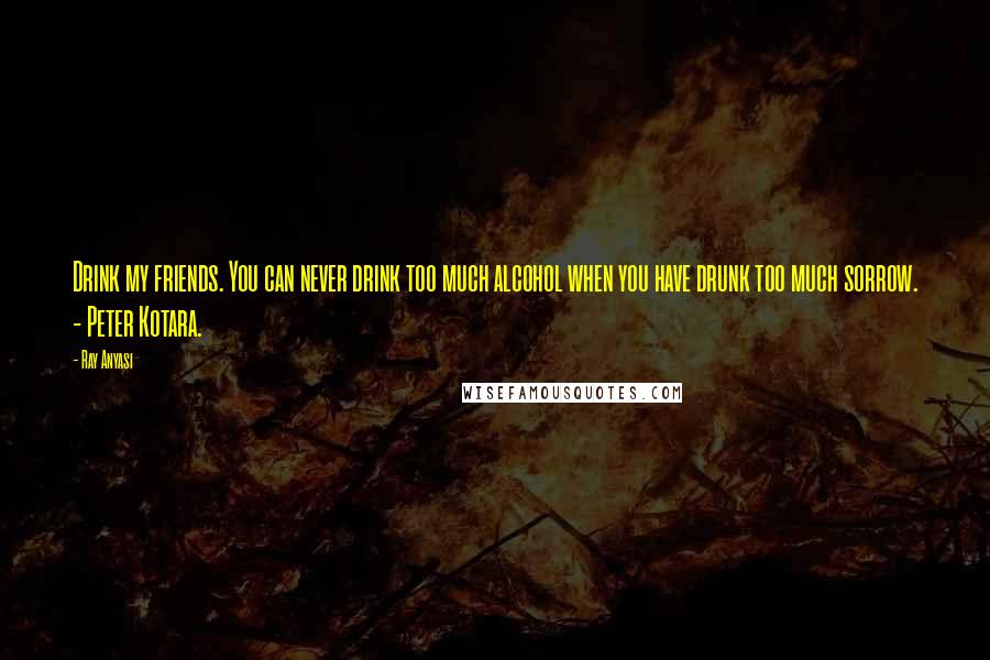 Ray Anyasi Quotes: Drink my friends. You can never drink too much alcohol when you have drunk too much sorrow. - Peter Kotara.