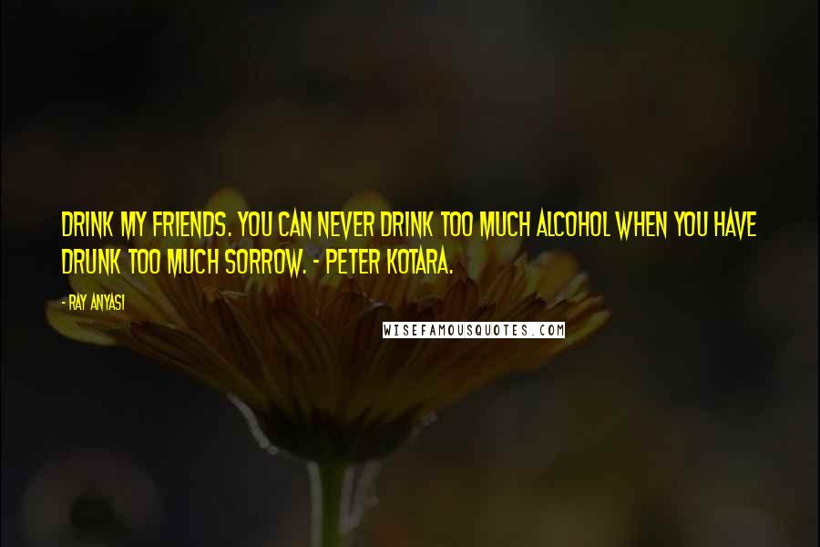 Ray Anyasi Quotes: Drink my friends. You can never drink too much alcohol when you have drunk too much sorrow. - Peter Kotara.