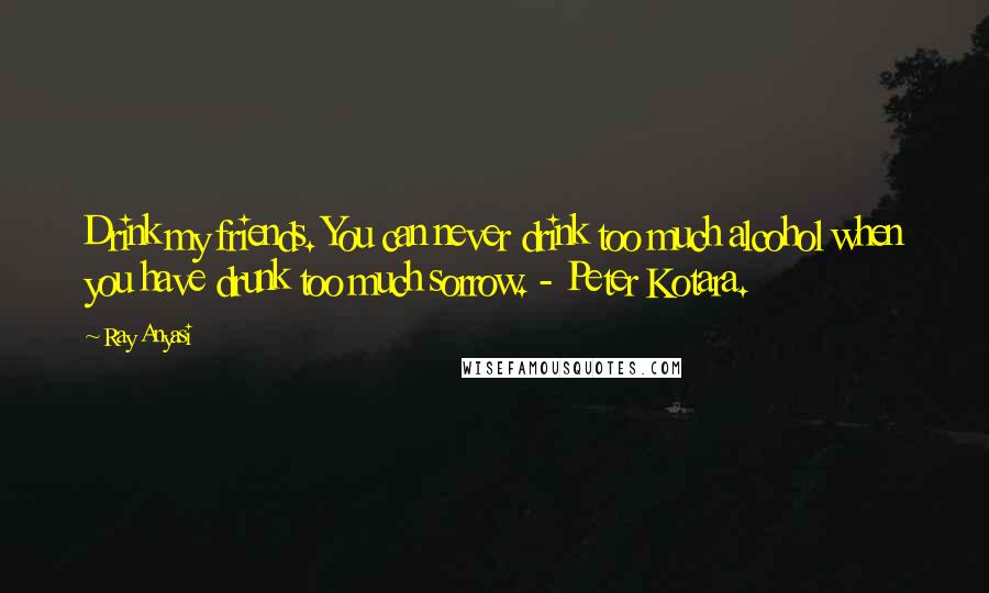Ray Anyasi Quotes: Drink my friends. You can never drink too much alcohol when you have drunk too much sorrow. - Peter Kotara.