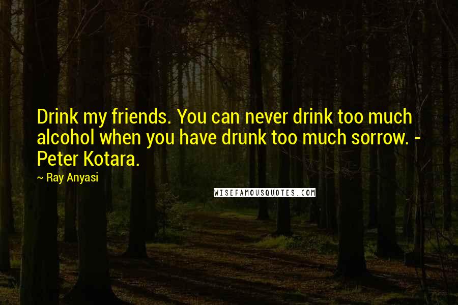Ray Anyasi Quotes: Drink my friends. You can never drink too much alcohol when you have drunk too much sorrow. - Peter Kotara.