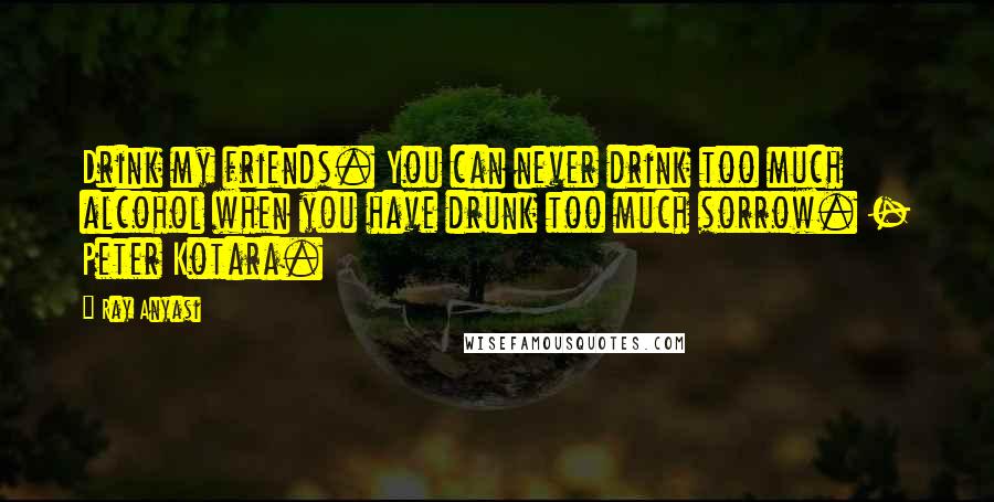 Ray Anyasi Quotes: Drink my friends. You can never drink too much alcohol when you have drunk too much sorrow. - Peter Kotara.