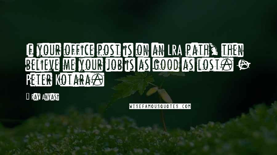 Ray Anyasi Quotes: If your office post is on an LRA path, then believe me your job is as good as lost. - Peter Kotara.