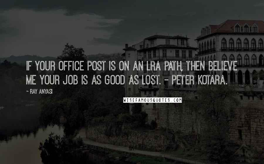 Ray Anyasi Quotes: If your office post is on an LRA path, then believe me your job is as good as lost. - Peter Kotara.