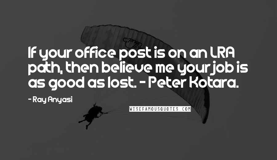 Ray Anyasi Quotes: If your office post is on an LRA path, then believe me your job is as good as lost. - Peter Kotara.