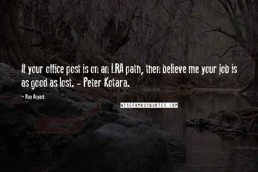 Ray Anyasi Quotes: If your office post is on an LRA path, then believe me your job is as good as lost. - Peter Kotara.