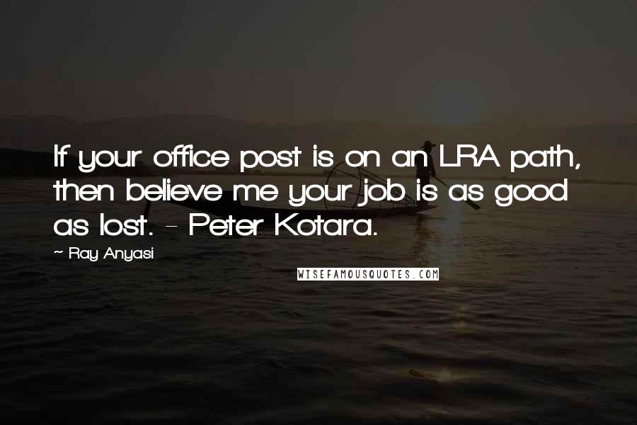 Ray Anyasi Quotes: If your office post is on an LRA path, then believe me your job is as good as lost. - Peter Kotara.