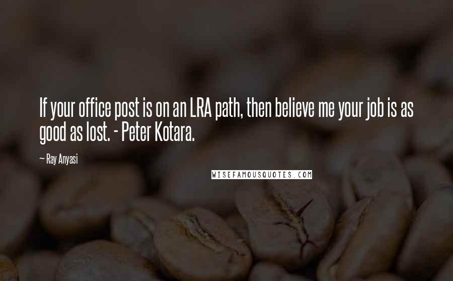 Ray Anyasi Quotes: If your office post is on an LRA path, then believe me your job is as good as lost. - Peter Kotara.