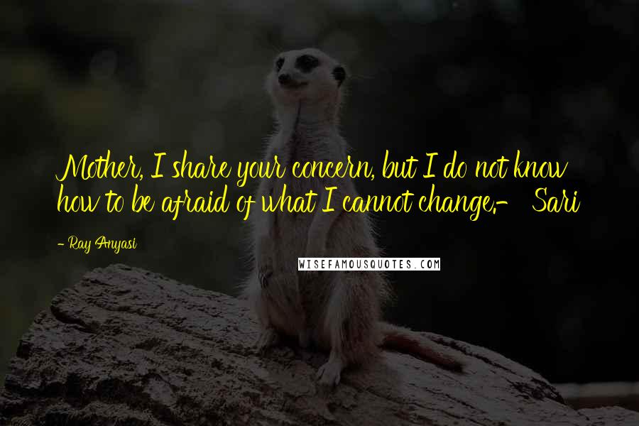 Ray Anyasi Quotes: Mother, I share your concern, but I do not know how to be afraid of what I cannot change.- Sari