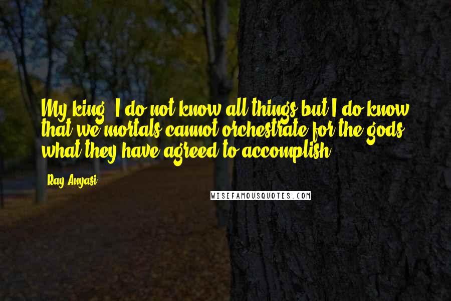 Ray Anyasi Quotes: My king, I do not know all things but I do know that we mortals cannot orchestrate for the gods what they have agreed to accomplish.