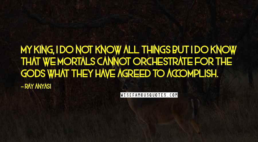 Ray Anyasi Quotes: My king, I do not know all things but I do know that we mortals cannot orchestrate for the gods what they have agreed to accomplish.