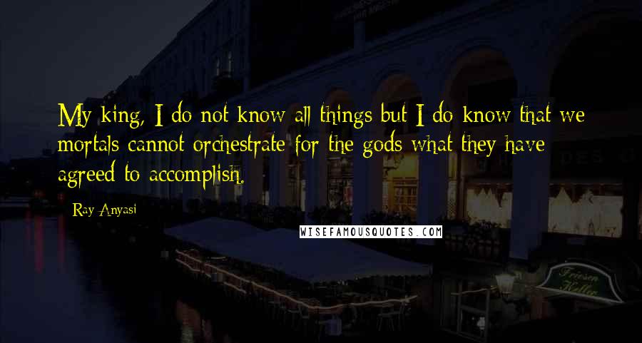 Ray Anyasi Quotes: My king, I do not know all things but I do know that we mortals cannot orchestrate for the gods what they have agreed to accomplish.