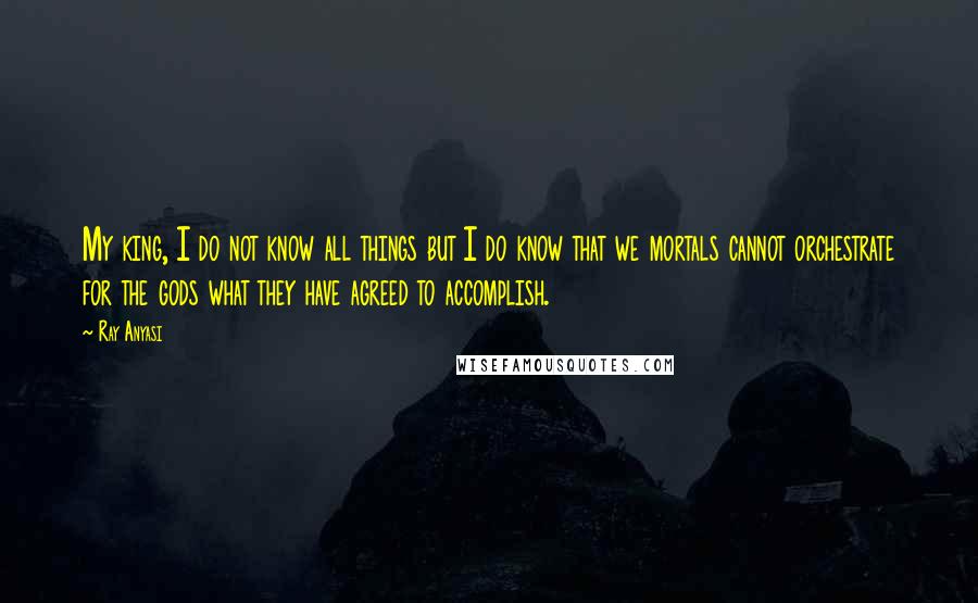 Ray Anyasi Quotes: My king, I do not know all things but I do know that we mortals cannot orchestrate for the gods what they have agreed to accomplish.