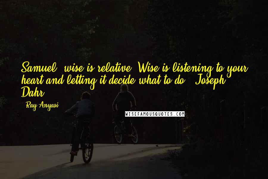 Ray Anyasi Quotes: Samuel, wise is relative. Wise is listening to your heart and letting it decide what to do. -Joseph Dahr.