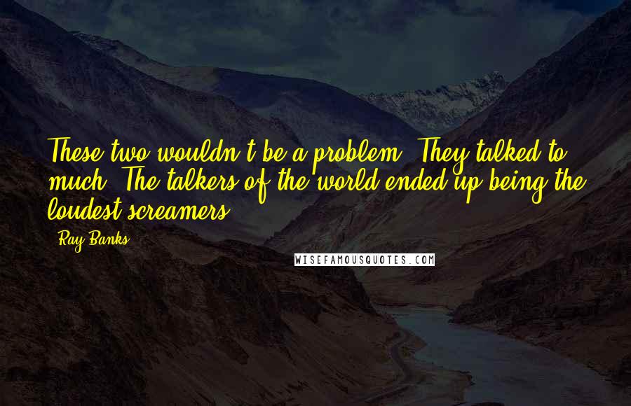 Ray Banks Quotes: These two wouldn't be a problem. They talked to much. The talkers of the world ended up being the loudest screamers.