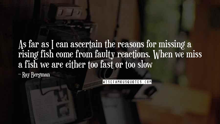 Ray Bergman Quotes: As far as I can ascertain the reasons for missing a rising fish come from faulty reactions. When we miss a fish we are either too fast or too slow