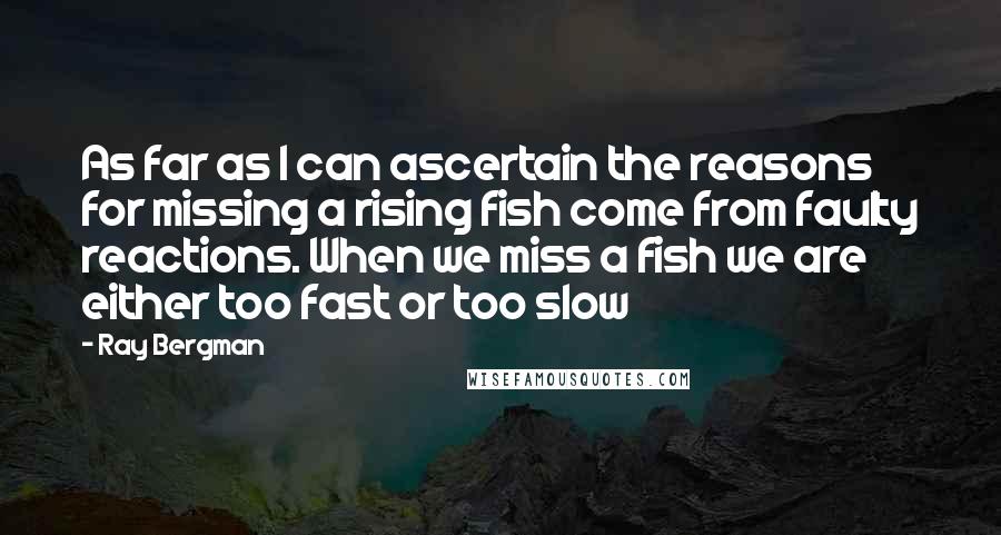 Ray Bergman Quotes: As far as I can ascertain the reasons for missing a rising fish come from faulty reactions. When we miss a fish we are either too fast or too slow