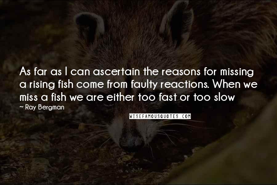 Ray Bergman Quotes: As far as I can ascertain the reasons for missing a rising fish come from faulty reactions. When we miss a fish we are either too fast or too slow