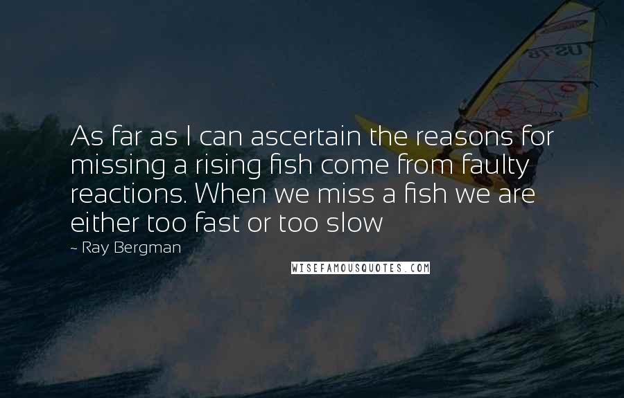 Ray Bergman Quotes: As far as I can ascertain the reasons for missing a rising fish come from faulty reactions. When we miss a fish we are either too fast or too slow