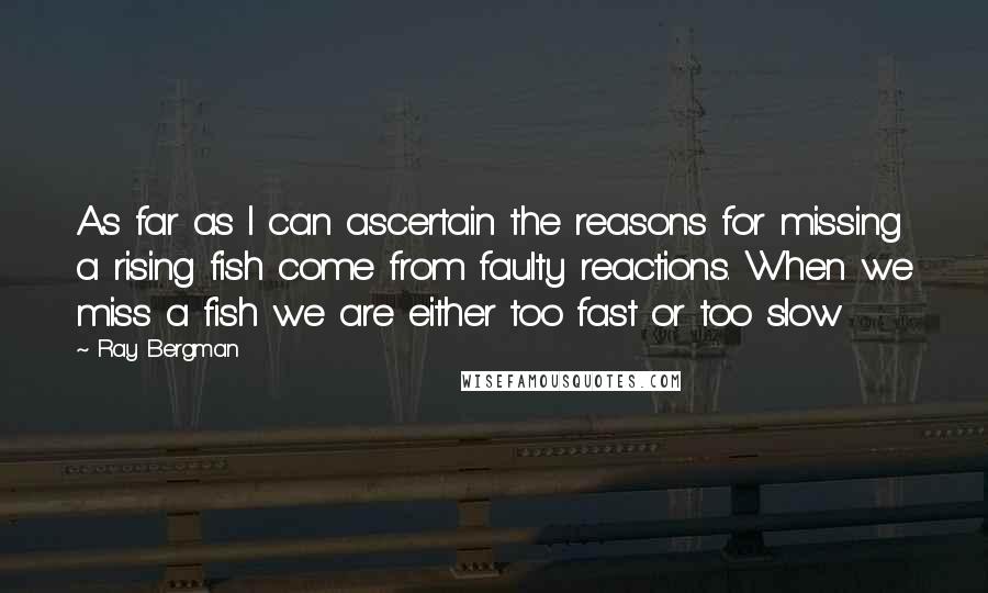 Ray Bergman Quotes: As far as I can ascertain the reasons for missing a rising fish come from faulty reactions. When we miss a fish we are either too fast or too slow