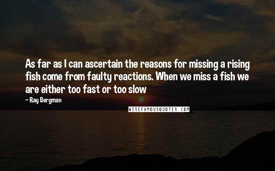 Ray Bergman Quotes: As far as I can ascertain the reasons for missing a rising fish come from faulty reactions. When we miss a fish we are either too fast or too slow