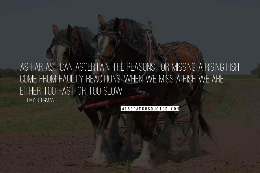 Ray Bergman Quotes: As far as I can ascertain the reasons for missing a rising fish come from faulty reactions. When we miss a fish we are either too fast or too slow