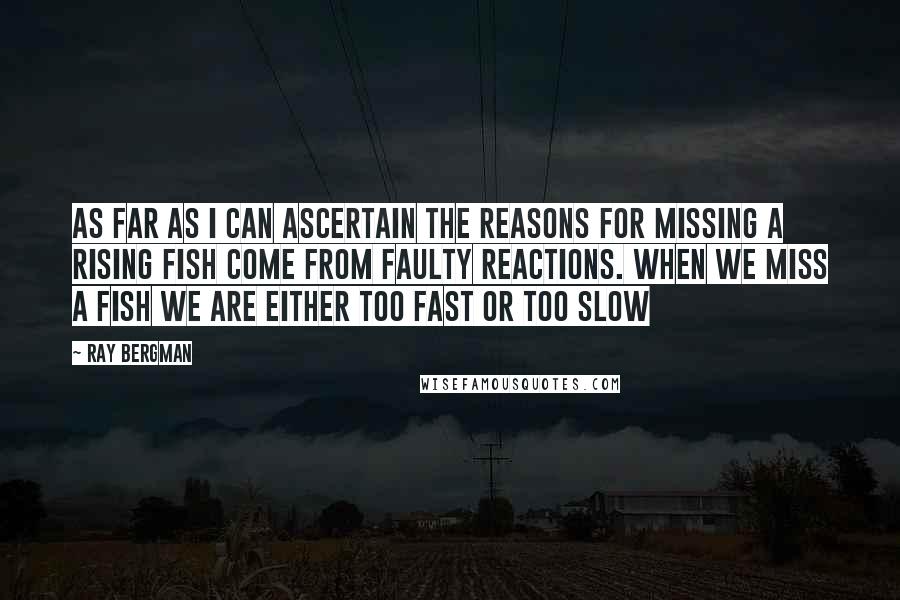 Ray Bergman Quotes: As far as I can ascertain the reasons for missing a rising fish come from faulty reactions. When we miss a fish we are either too fast or too slow