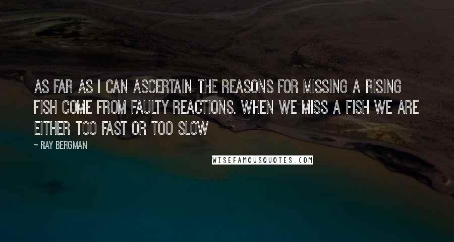 Ray Bergman Quotes: As far as I can ascertain the reasons for missing a rising fish come from faulty reactions. When we miss a fish we are either too fast or too slow