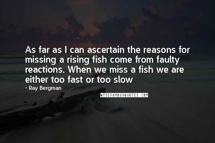 Ray Bergman Quotes: As far as I can ascertain the reasons for missing a rising fish come from faulty reactions. When we miss a fish we are either too fast or too slow