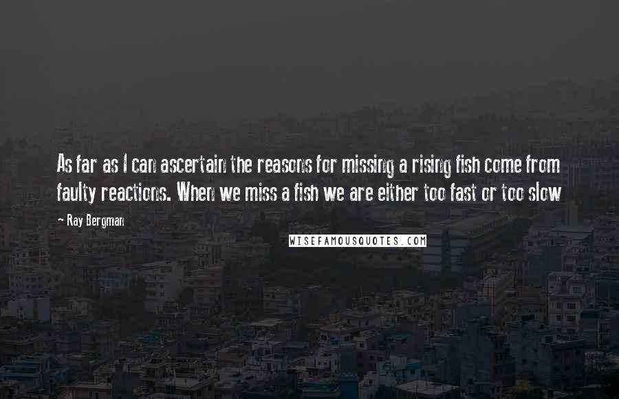 Ray Bergman Quotes: As far as I can ascertain the reasons for missing a rising fish come from faulty reactions. When we miss a fish we are either too fast or too slow