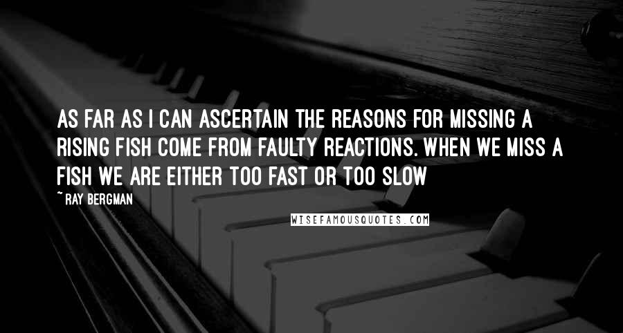 Ray Bergman Quotes: As far as I can ascertain the reasons for missing a rising fish come from faulty reactions. When we miss a fish we are either too fast or too slow