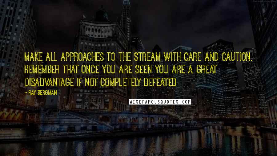 Ray Bergman Quotes: Make all approaches to the stream with care and caution. Remember that once you are seen you are a great disadvantage if not completely defeated