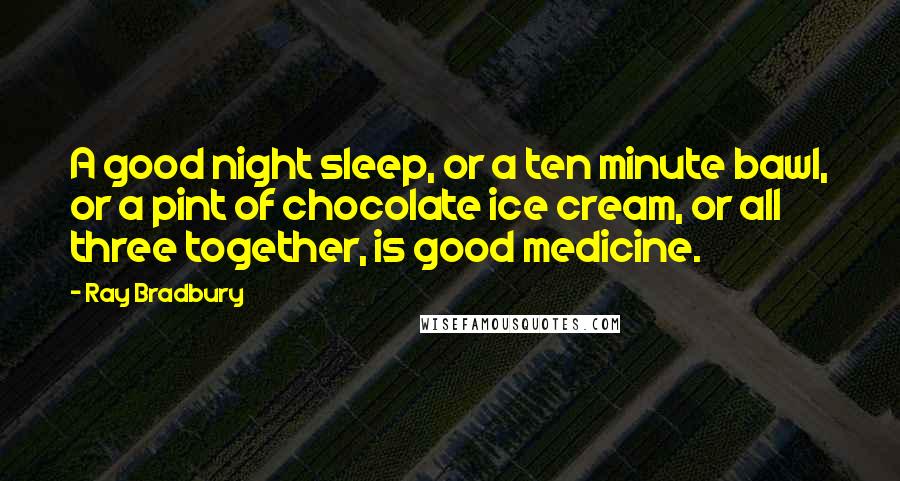 Ray Bradbury Quotes: A good night sleep, or a ten minute bawl, or a pint of chocolate ice cream, or all three together, is good medicine.