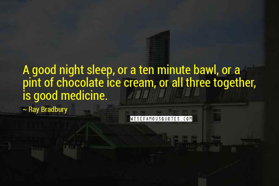 Ray Bradbury Quotes: A good night sleep, or a ten minute bawl, or a pint of chocolate ice cream, or all three together, is good medicine.