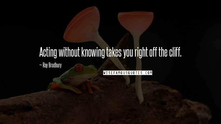 Ray Bradbury Quotes: Acting without knowing takes you right off the cliff.