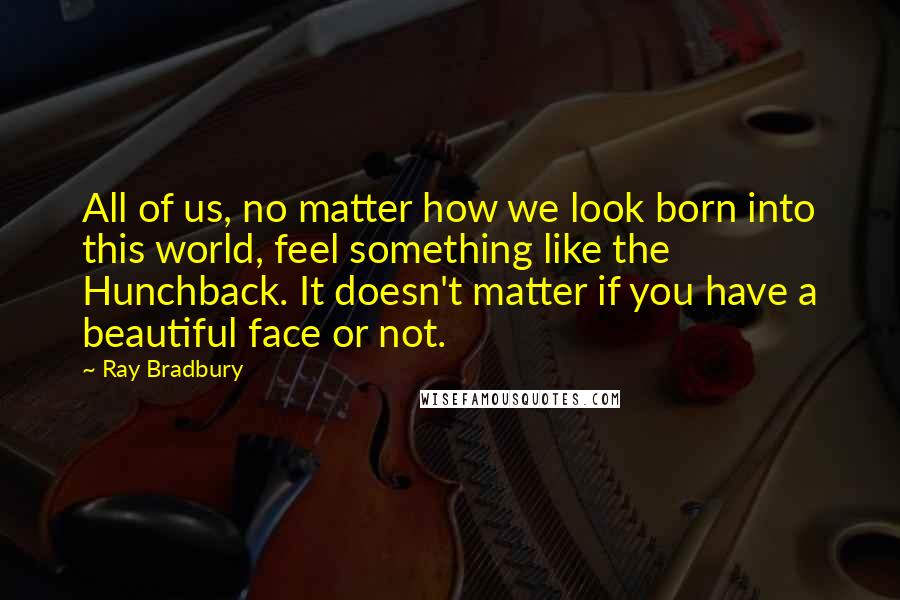Ray Bradbury Quotes: All of us, no matter how we look born into this world, feel something like the Hunchback. It doesn't matter if you have a beautiful face or not.
