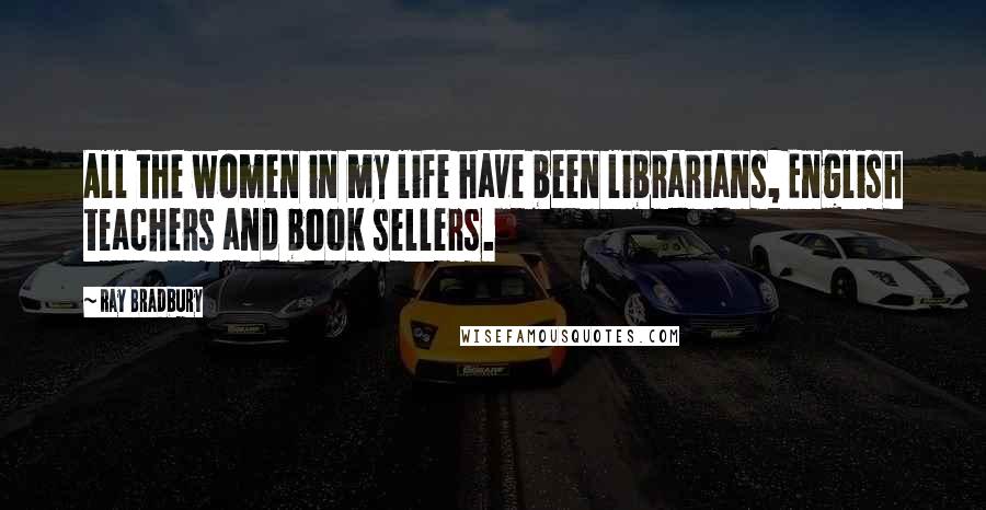 Ray Bradbury Quotes: All the women in my life have been librarians, English teachers and book sellers.