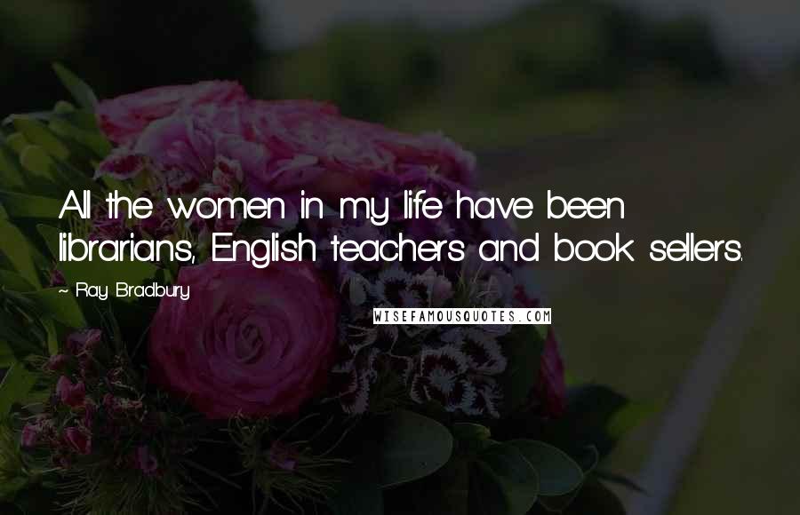 Ray Bradbury Quotes: All the women in my life have been librarians, English teachers and book sellers.